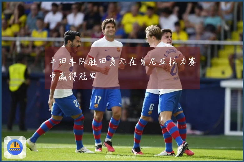 丰田车队胜田贵元在肯尼亚拉力赛中赢得冠军
