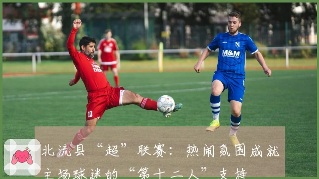 北流县“超”联赛：热闹氛围成就主场球迷的“第十二人”支持