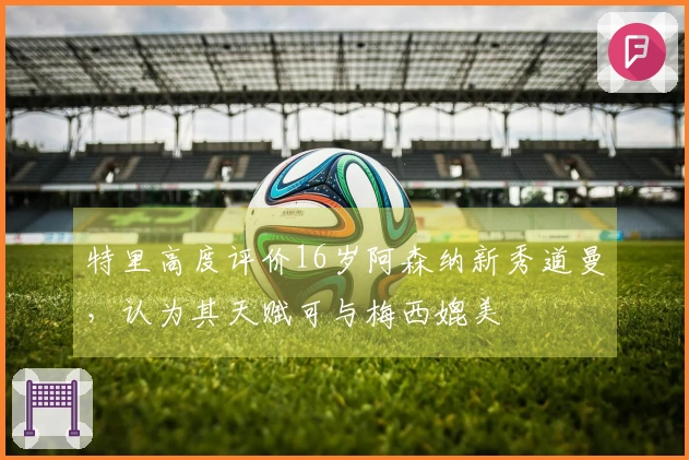 特里高度评价16岁阿森纳新秀道曼，认为其天赋可与梅西媲美