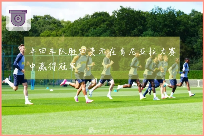 丰田车队胜田贵元在肯尼亚拉力赛中赢得冠军