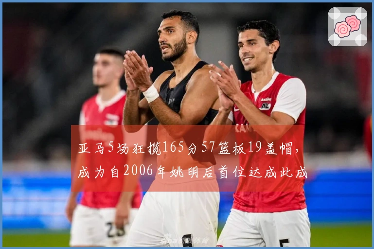 亚马5场狂揽165分57篮板19盖帽，成为自2006年姚明后首位达成此成就的球员
