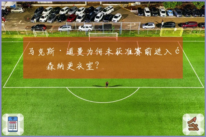 马克斯·道曼为何未获准赛前进入阿森纳更衣室？