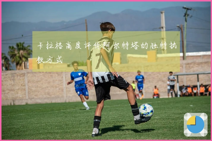 卡拉格高度评价阿尔特塔的独特执教方式