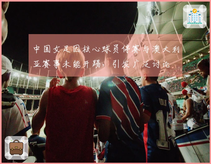 中国女足因核心球员停赛与澳大利亚赛事未能开踢，引发广泛讨论
