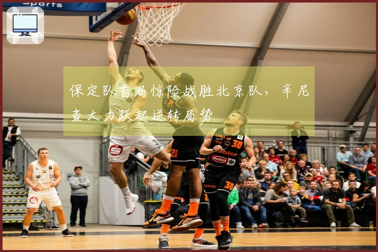 保定队首局惊险战胜北京队，辛尼查大力跃起逆转局势