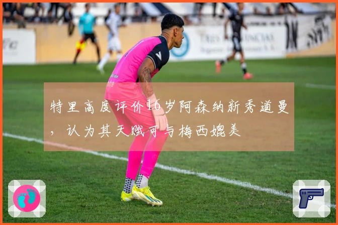 特里高度评价16岁阿森纳新秀道曼，认为其天赋可与梅西媲美
