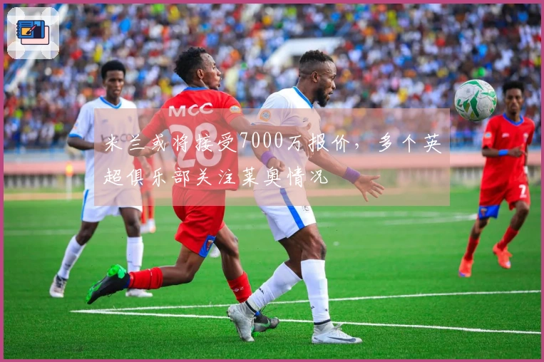 米兰或将接受7000万报价，多个英超俱乐部关注莱奥情况