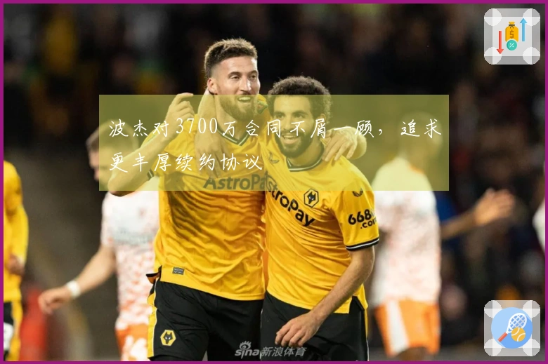 波杰对3700万合同不屑一顾，追求更丰厚续约协议