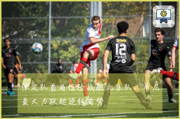 保定队首局惊险战胜北京队，辛尼查大力跃起逆转局势