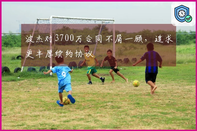 波杰对3700万合同不屑一顾，追求更丰厚续约协议